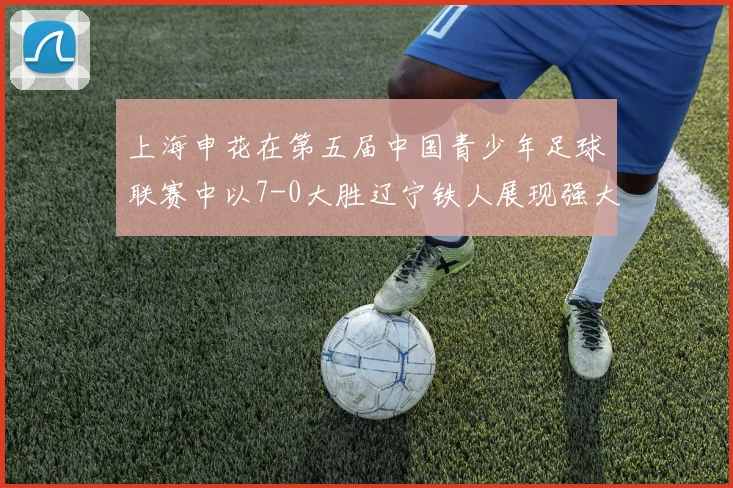 上海申花在第五届中国青少年足球联赛中以7-0大胜辽宁铁人展现强大实力
