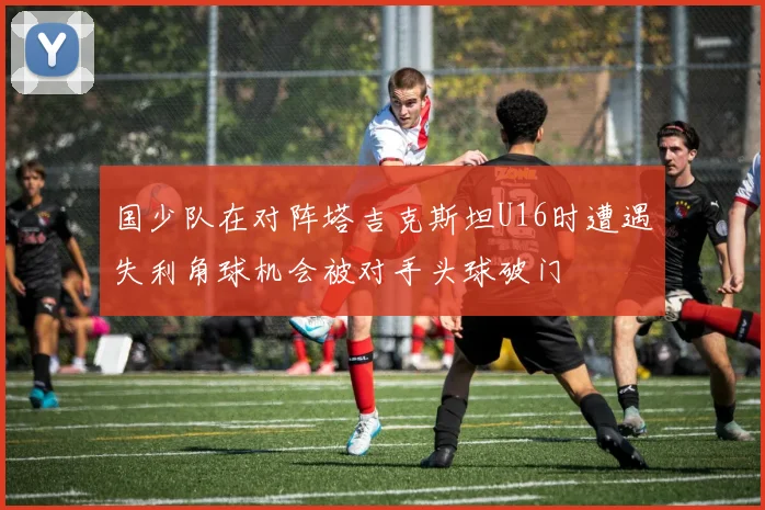 国少队在对阵塔吉克斯坦U16时遭遇失利角球机会被对手头球破门