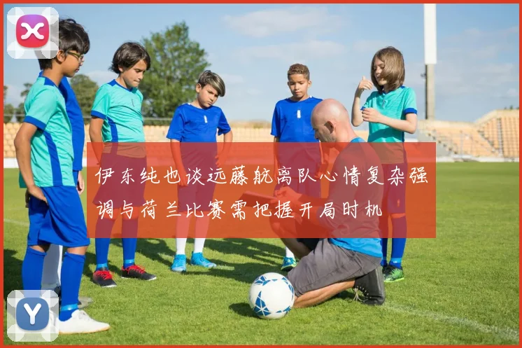 伊东纯也谈远藤航离队心情复杂强调与荷兰比赛需把握开局时机