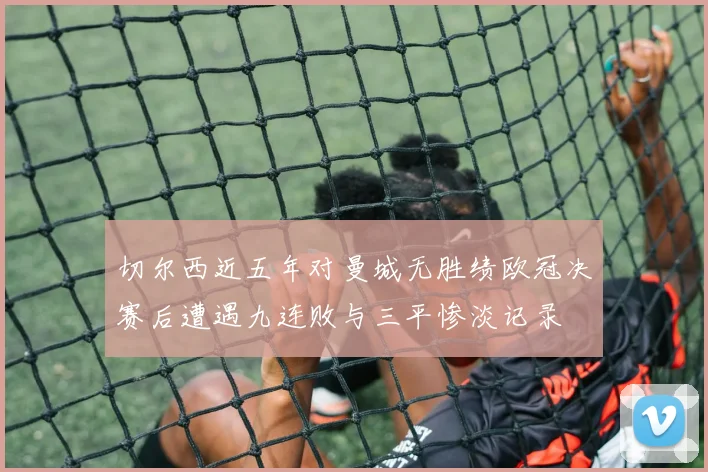 切尔西近五年对曼城无胜绩欧冠决赛后遭遇九连败与三平惨淡记录