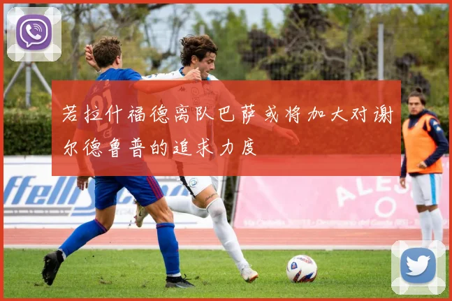 若拉什福德离队巴萨或将加大对谢尔德鲁普的追求力度