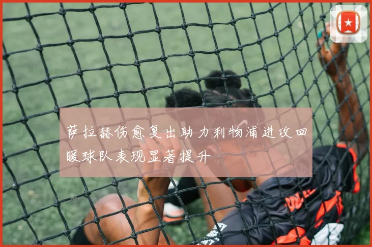 萨拉赫伤愈复出助力利物浦进攻回暖球队表现显著提升