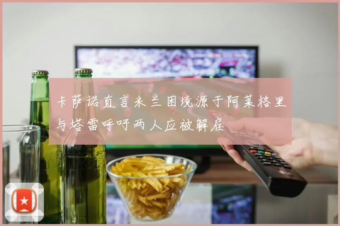 卡萨诺直言米兰困境源于阿莱格里与塔雷呼吁两人应被解雇