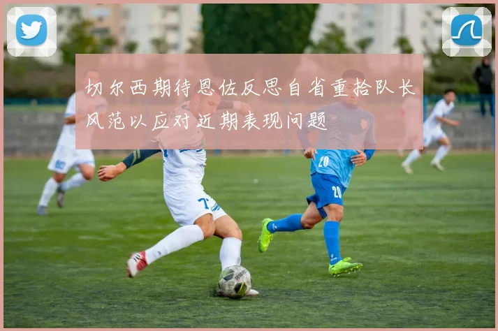 切尔西期待恩佐反思自省重拾队长风范以应对近期表现问题