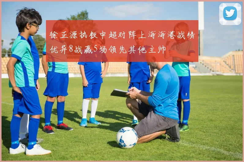徐正源执教中超对阵上海海港战绩优异8战赢5场领先其他主帅