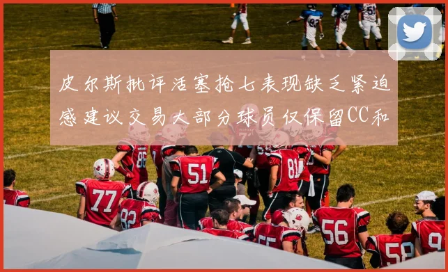 皮尔斯批评活塞抢七表现缺乏紧迫感建议交易大部分球员仅保留CC和詹金斯