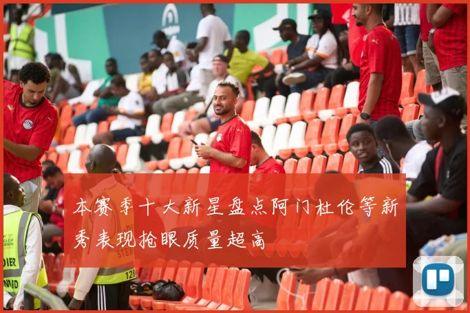 本赛季十大新星盘点阿门杜伦等新秀表现抢眼质量超高