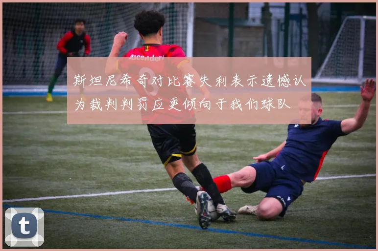 斯坦尼希奇对比赛失利表示遗憾认为裁判判罚应更倾向于我们球队