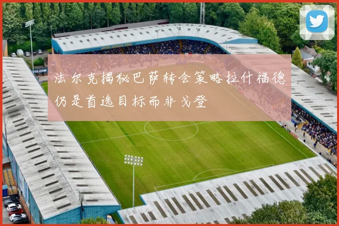 法尔克揭秘巴萨转会策略拉什福德仍是首选目标而非戈登