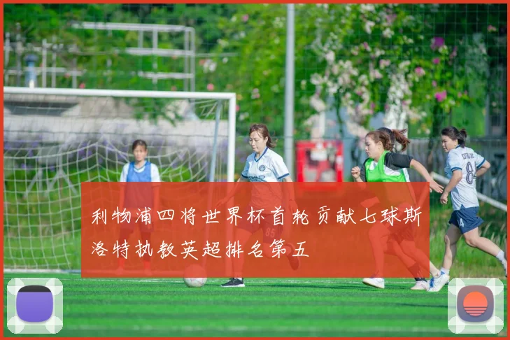 利物浦四将世界杯首轮贡献七球斯洛特执教英超排名第五