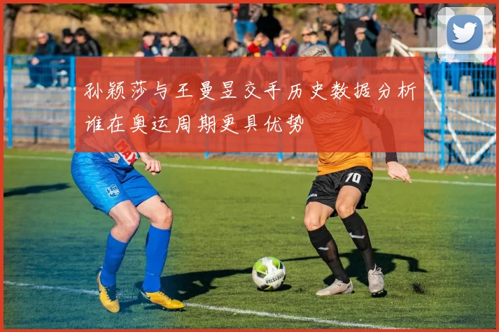孙颖莎与王曼昱交手历史数据分析谁在奥运周期更具优势