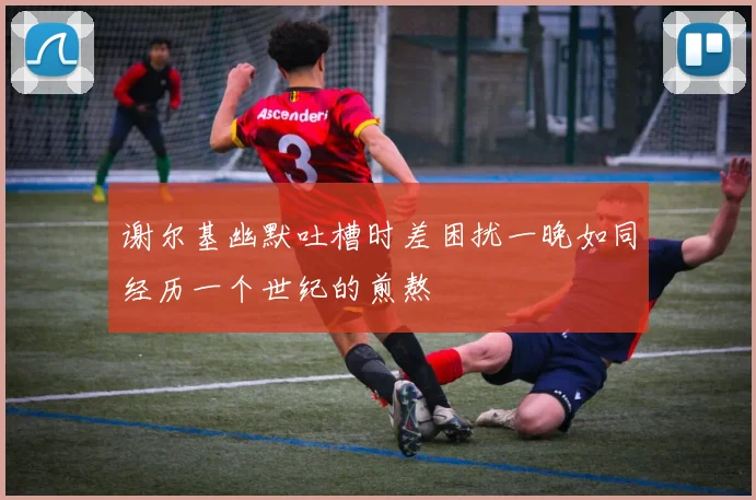 谢尔基幽默吐槽时差困扰一晚如同经历一个世纪的煎熬