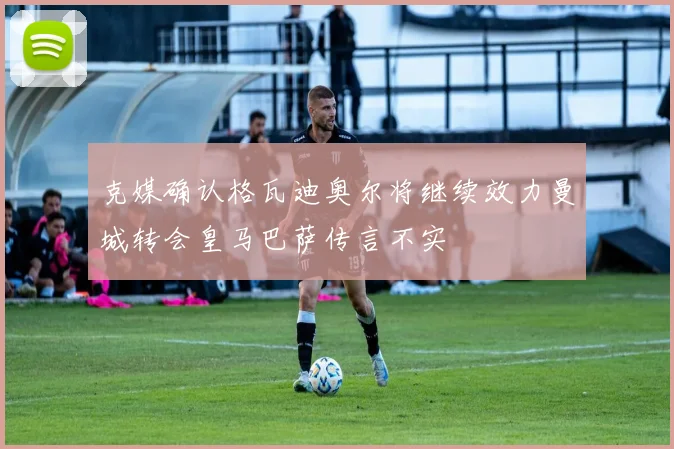 克媒确认格瓦迪奥尔将继续效力曼城转会皇马巴萨传言不实