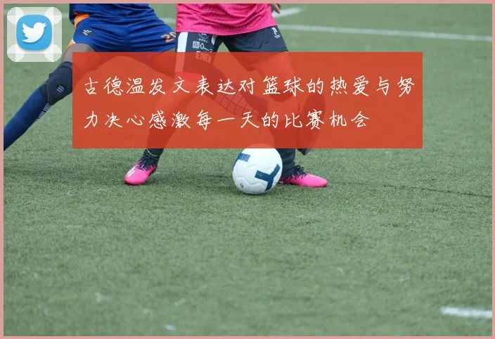 古德温发文表达对篮球的热爱与努力决心感激每一天的比赛机会