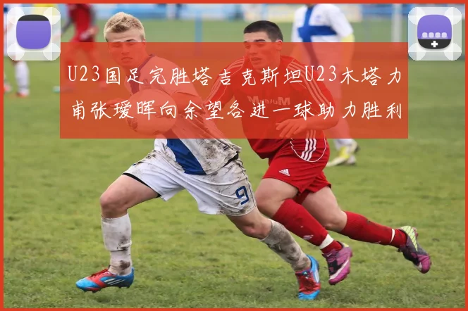 U23国足完胜塔吉克斯坦U23木塔力甫张瑷晖向余望各进一球助力胜利