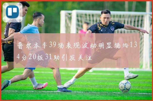 普尔本季39场表现波动明显场均134分20板31助引发关注