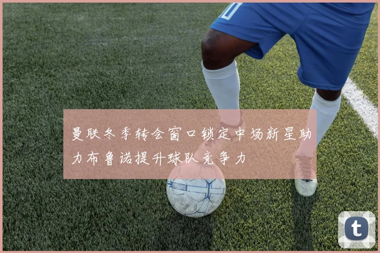 曼联冬季转会窗口锁定中场新星助力布鲁诺提升球队竞争力