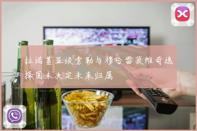 拉诺基亚谈索勒与穆哈雷莫维奇选择国米决定未来归属