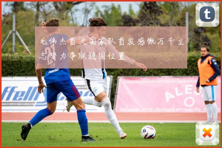 毛伟杰首次国家队首发感慨万千立志努力争取稳固位置
