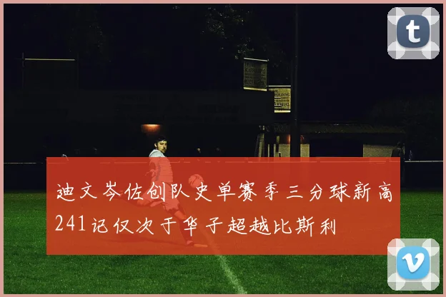 迪文岑佐创队史单赛季三分球新高241记仅次于华子超越比斯利
