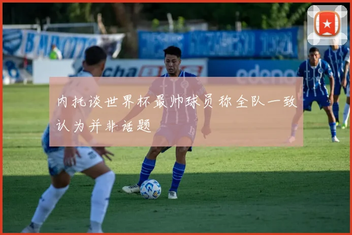 内托谈世界杯最帅球员称全队一致认为并非话题