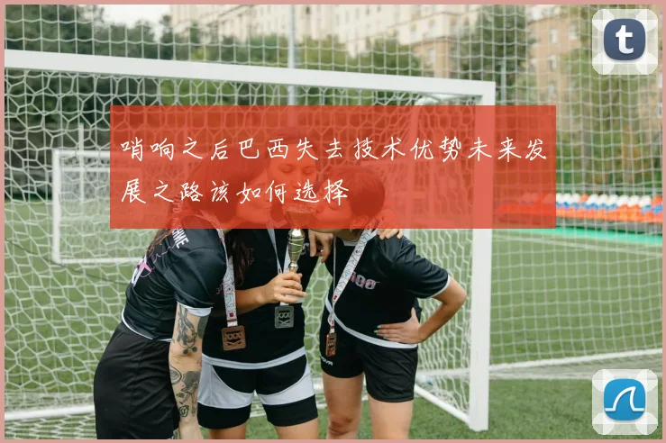 哨响之后巴西失去技术优势未来发展之路该如何选择