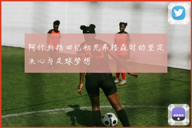 阿什利扬回忆初见弗格森时的坚定决心与足球梦想