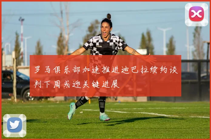 罗马俱乐部加速推进迪巴拉续约谈判下周或迎关键进展