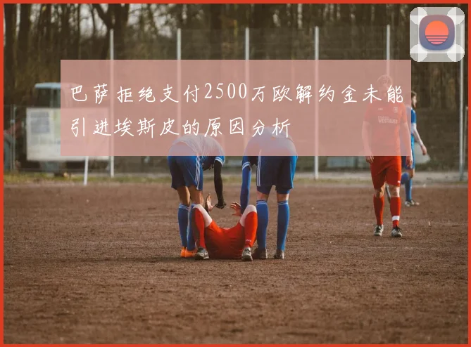 巴萨拒绝支付2500万欧解约金未能引进埃斯皮的原因分析