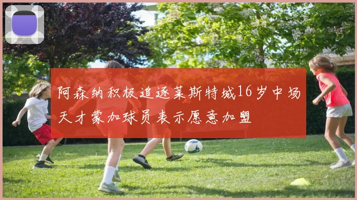 阿森纳积极追逐莱斯特城16岁中场天才蒙加球员表示愿意加盟