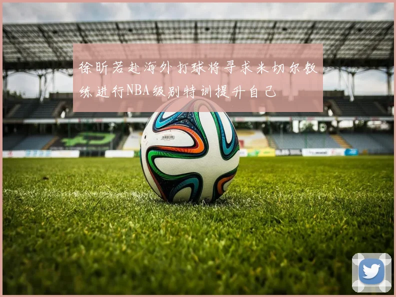 徐昕若赴海外打球将寻求米切尔教练进行NBA级别特训提升自己