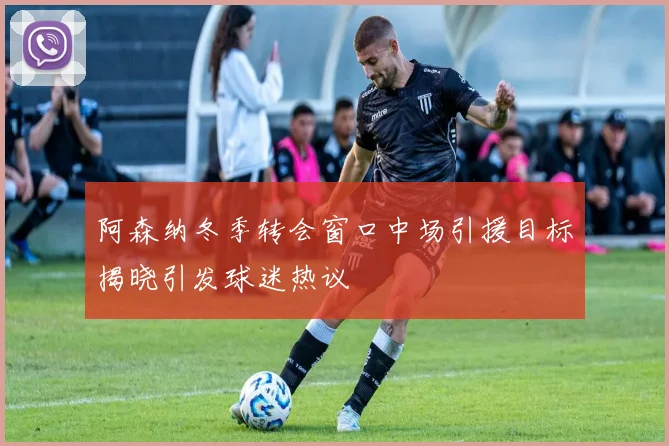 阿森纳冬季转会窗口中场引援目标揭晓引发球迷热议
