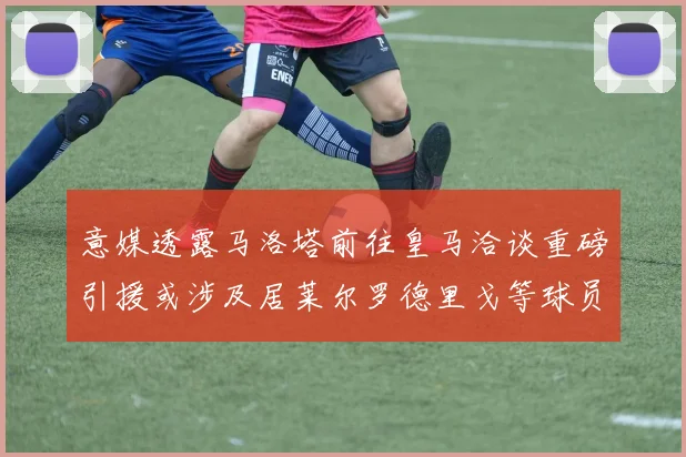 意媒透露马洛塔前往皇马洽谈重磅引援或涉及居莱尔罗德里戈等球员