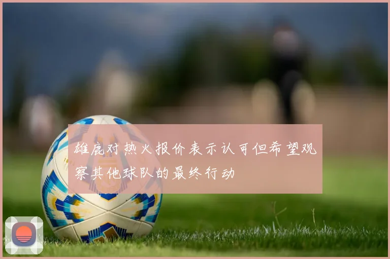 雄鹿对热火报价表示认可但希望观察其他球队的最终行动