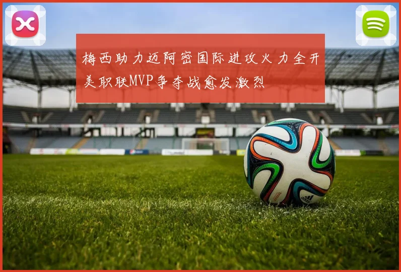 梅西助力迈阿密国际进攻火力全开美职联MVP争夺战愈发激烈