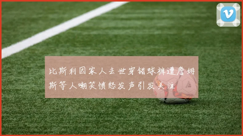 比斯利因家人去世穿错球裤遭詹姆斯等人嘲笑愤怒发声引发关注