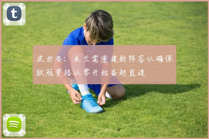 皮尔洛:米兰需重建新阵容以确保欧冠资格从零开始奋起直追