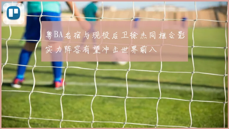 粤BA名宿与现役后卫徐杰同框合影实力阵容有望冲击世界前八